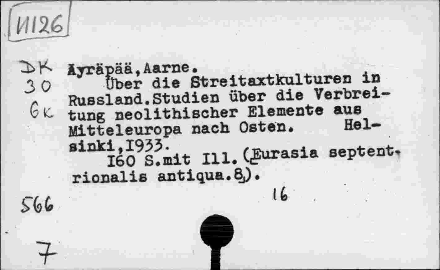 ﻿ИІ26
w зо

Äyräpää,Aarne.
über die Streitaxtkulturen in Russland.Studien über die Verbreitung neolithischer Elemente aus Mitteleuropa nach Osten. Helsinki, 1953.
160 S.mit Ill. QSurasia septent rionalis antiqua.8^.
(6